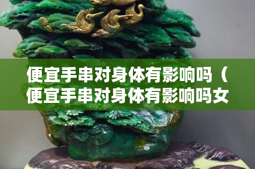 便宜手串对身体有影响吗（便宜手串对身体有影响吗女生）