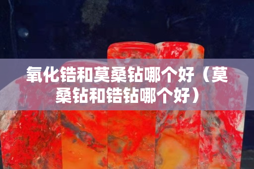 氧化锆和莫桑钻哪个好（莫桑钻和锆钻哪个好）