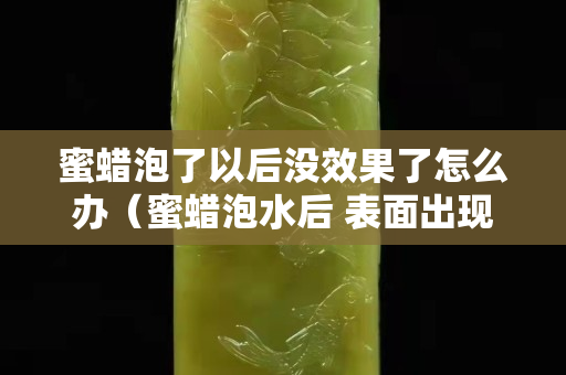 蜜蜡泡了以后没效果了怎么办（蜜蜡泡水后 表面出现白色）