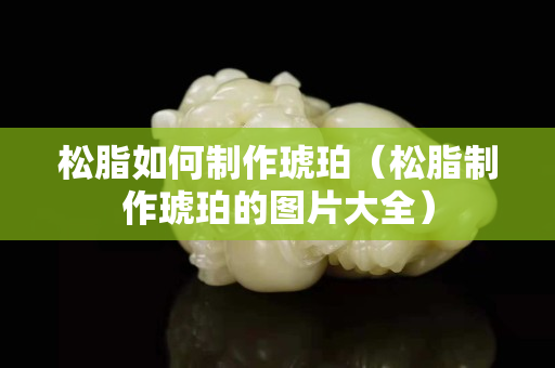松脂如何制作琥珀（松脂制作琥珀的图片大全）