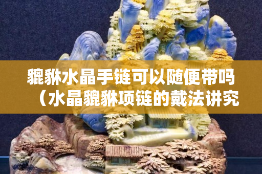 貔貅水晶手链可以随便带吗（水晶貔貅项链的戴法讲究）