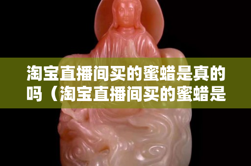 淘宝直播间买的蜜蜡是真的吗（淘宝直播间买的蜜蜡是真的吗可信吗）