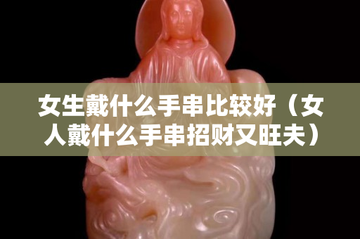 女生戴什么手串比较好（女人戴什么手串招财又旺夫）