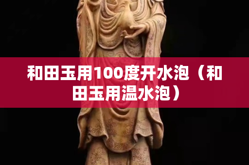 和田玉用100度开水泡（和田玉用温水泡）
