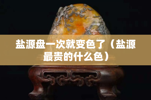盐源盘一次就变色了（盐源最贵的什么色）