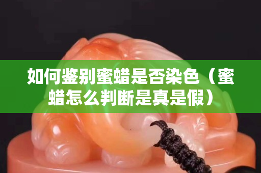 如何鉴别蜜蜡是否染色（蜜蜡怎么判断是真是假）