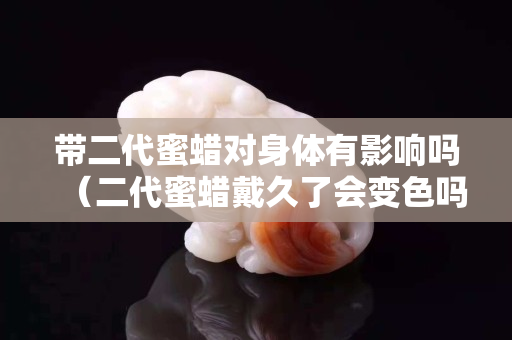 带二代蜜蜡对身体有影响吗（二代蜜蜡戴久了会变色吗）