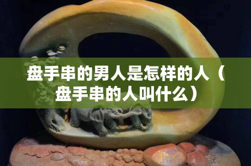 盘手串的男人是怎样的人（盘手串的人叫什么）