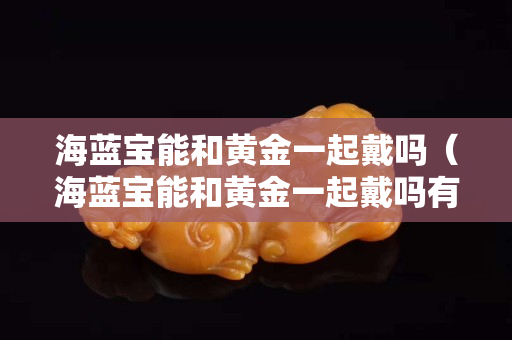 海蓝宝能和黄金一起戴吗（海蓝宝能和黄金一起戴吗有毒吗）