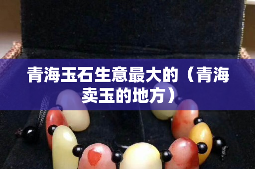 青海玉石生意最大的（青海卖玉的地方）