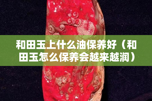 和田玉上什么油保养好（和田玉怎么保养会越来越润）