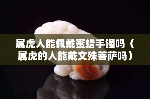 属虎人能佩戴蜜蜡手镯吗（属虎的人能戴文殊菩萨吗）