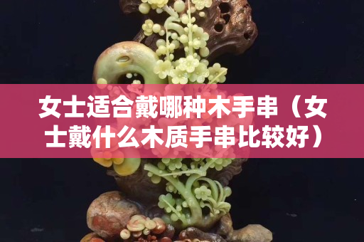 女士适合戴哪种木手串（女士戴什么木质手串比较好）
