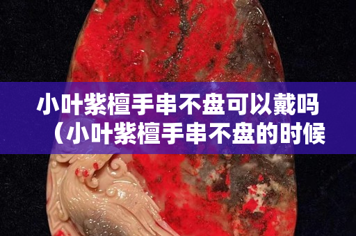 小叶紫檀手串不盘可以戴吗（小叶紫檀手串不盘的时候如何放置）