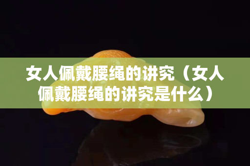 女人佩戴腰绳的讲究（女人佩戴腰绳的讲究是什么）