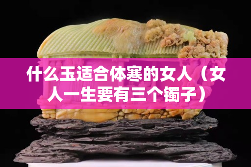 什么玉适合体寒的女人（女人一生要有三个镯子）