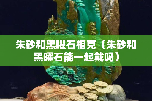 朱砂和黑曜石相克（朱砂和黑曜石能一起戴吗）