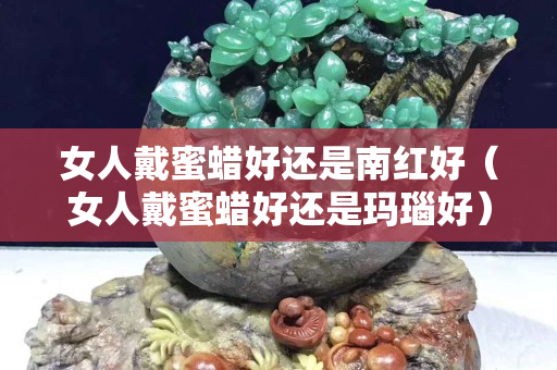 女人戴蜜蜡好还是南红好（女人戴蜜蜡好还是玛瑙好）