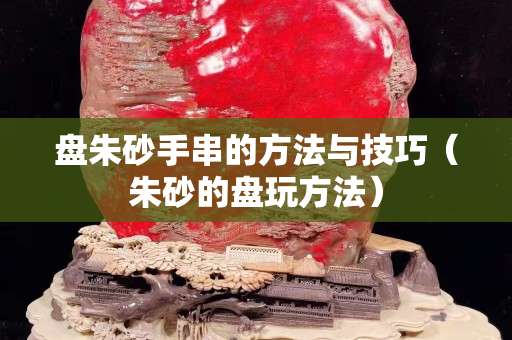 盘朱砂手串的方法与技巧（朱砂的盘玩方法）