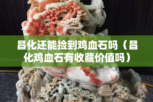 昌化还能捡到鸡血石吗（昌化鸡血石有收藏价值吗）