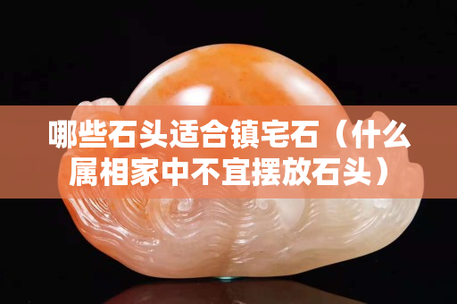 哪些石头适合镇宅石（什么属相家中不宜摆放石头）