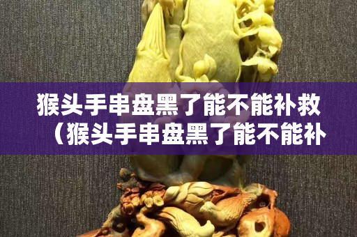 猴头手串盘黑了能不能补救（猴头手串盘黑了能不能补救了）