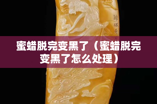 蜜蜡脱完变黑了（蜜蜡脱完变黑了怎么处理）