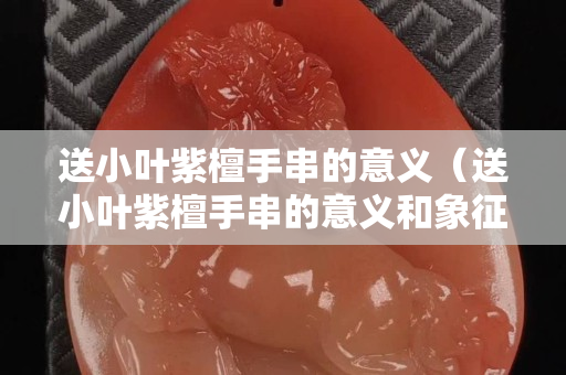送小叶紫檀手串的意义（送小叶紫檀手串的意义和象征）