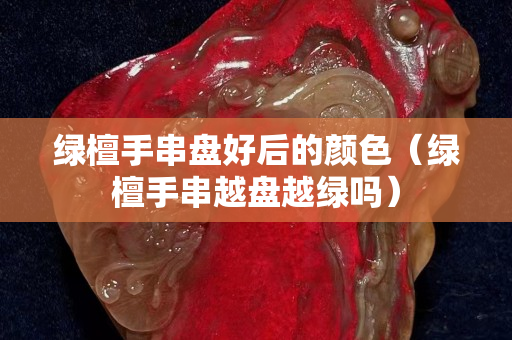 绿檀手串盘好后的颜色（绿檀手串越盘越绿吗）