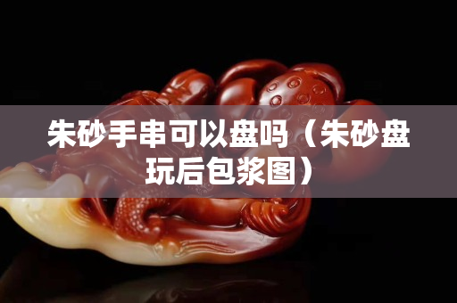 朱砂手串可以盘吗（朱砂盘玩后包浆图）