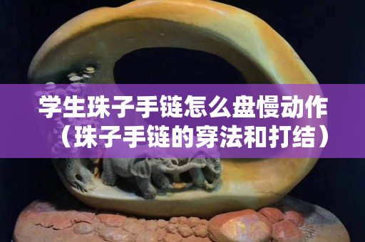 学生珠子手链怎么盘慢动作（珠子手链的穿法和打结）