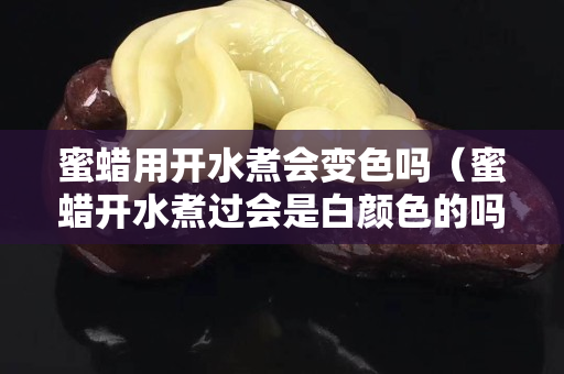 蜜蜡用开水煮会变色吗（蜜蜡开水煮过会是白颜色的吗）