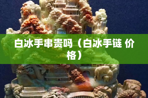 白冰手串贵吗（白冰手链 价格）