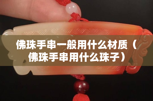 佛珠手串一般用什么材质（佛珠手串用什么珠子）