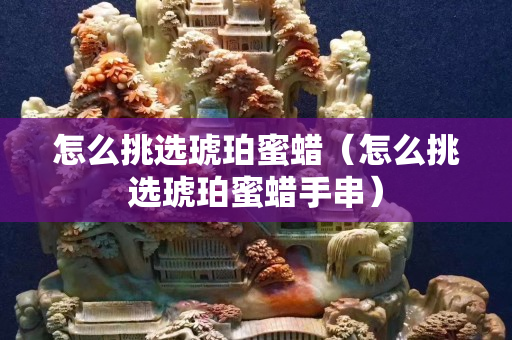 怎么挑选琥珀蜜蜡（怎么挑选琥珀蜜蜡手串）