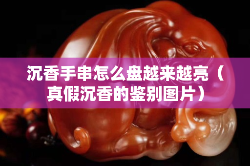 沉香手串怎么盘越来越亮（真假沉香的鉴别图片）