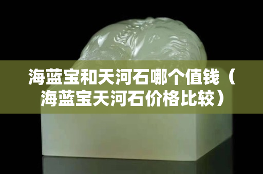 海蓝宝和天河石哪个值钱（海蓝宝天河石价格比较）