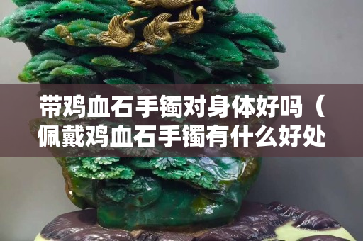 带鸡血石手镯对身体好吗（佩戴鸡血石手镯有什么好处）
