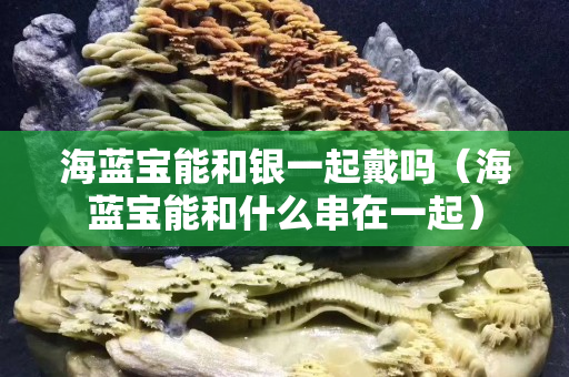 海蓝宝能和银一起戴吗（海蓝宝能和什么串在一起）
