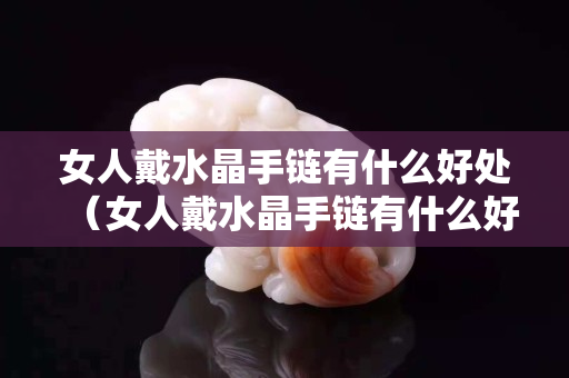 女人戴水晶手链有什么好处（女人戴水晶手链有什么好处和功效）
