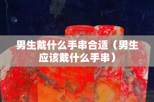 男生戴什么手串合适（男生应该戴什么手串）