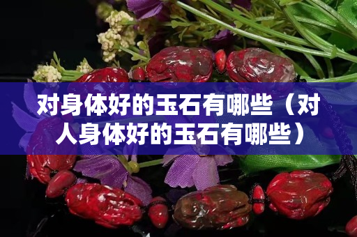 对身体好的玉石有哪些（对人身体好的玉石有哪些）