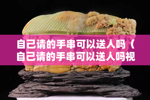 自己请的手串可以送人吗（自己请的手串可以送人吗视频）