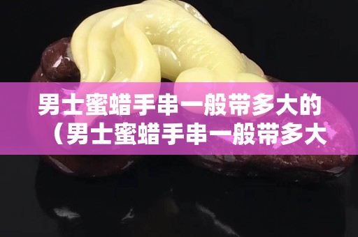 男士蜜蜡手串一般带多大的（男士蜜蜡手串一般带多大的珠子）