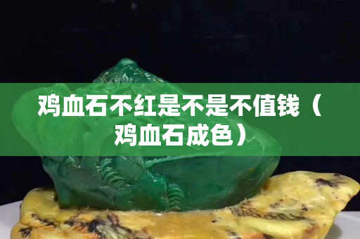 鸡血石不红是不是不值钱（鸡血石成色）