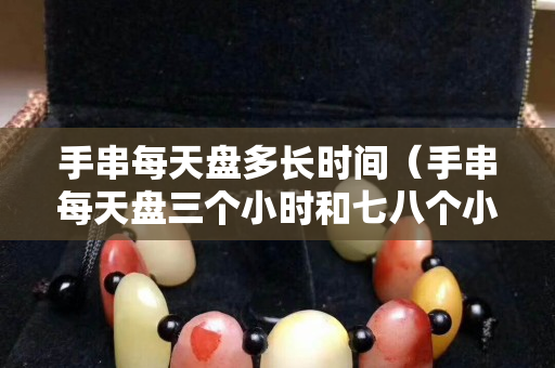 手串每天盘多长时间（手串每天盘三个小时和七八个小时有区别吗）