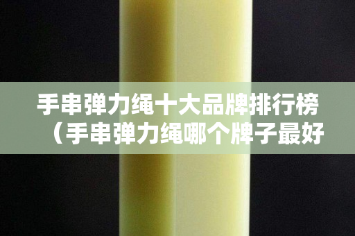 手串弹力绳十大品牌排行榜（手串弹力绳哪个牌子最好）
