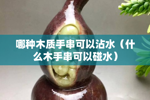 哪种木质手串可以沾水（什么木手串可以碰水）