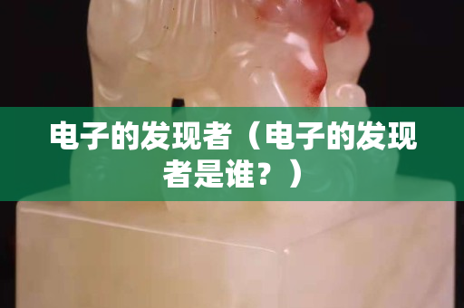 电子的发现者（电子的发现者是谁？）