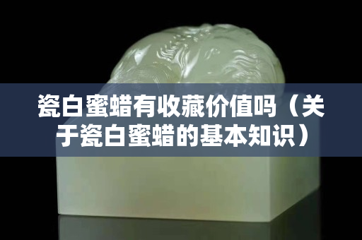 瓷白蜜蜡有收藏价值吗（关于瓷白蜜蜡的基本知识）
